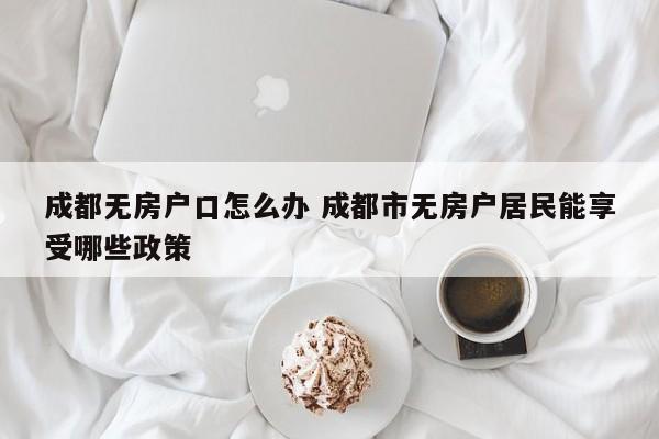 成都无房户口怎么办 成都市无房户居民能享受哪些政策 成都无房户口怎么办 成都市无房户居民能享受哪些政策