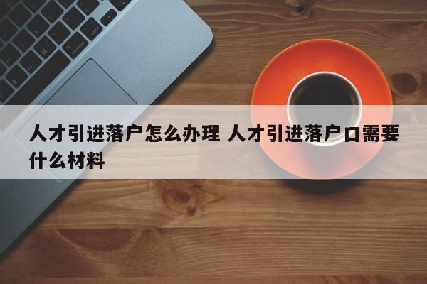 人才引进落户怎么办理 人才引进落户口需要什么材料