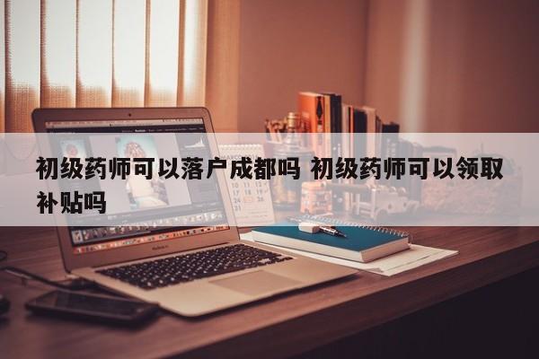 初级药师可以落户成都吗 初级药师可以领取补贴吗 初级药师可以落户成都吗 初级药师可以领取补贴吗