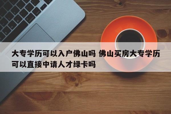 大专学历可以入户佛山吗 佛山买房大专学历可以直接中请人才绿卡吗 大专学历可以入户佛山吗 佛山买房大专学历可以直接中请人才绿卡吗