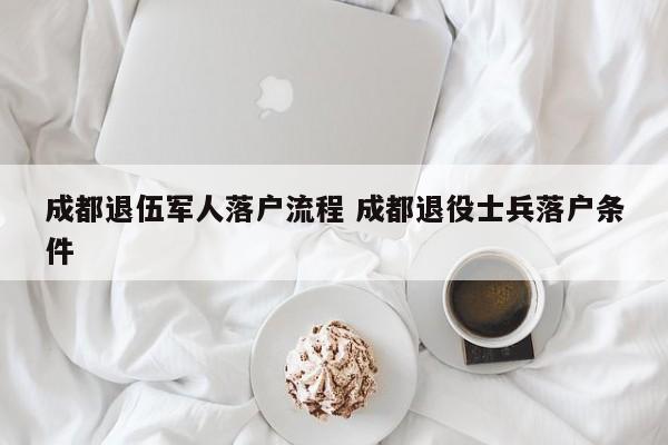 成都退伍军人落户流程 成都退役士兵落户条件 成都退伍军人落户流程 成都退役士兵落户条件