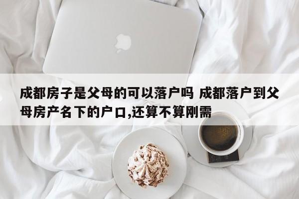 成都房子是父母的可以落户吗 成都落户到父母房产名下的户口,还算不算刚需 成都房子是父母的可以落户吗 成都落户到父母房产名下的户口,还算不算刚需