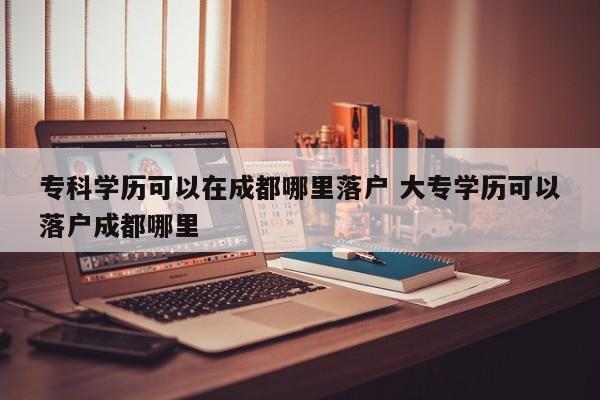 专科学历可以在成都哪里落户 大专学历可以落户成都哪里 专科学历可以在成都哪里落户 大专学历可以落户成都哪里