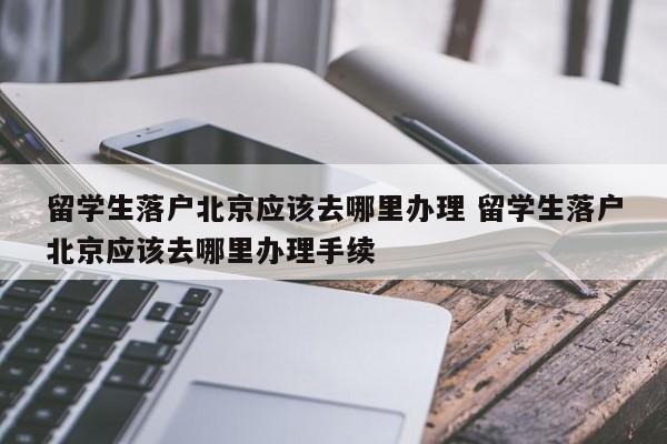 留学生落户北京应该去哪里办理 留学生落户北京应该去哪里办理手续 留学生落户北京应该去哪里办理 留学生落户北京应该去哪里办理手续
