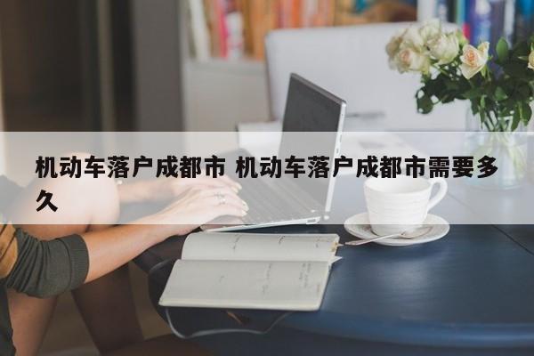 机动车落户成都市 机动车落户成都市需要多久 机动车落户成都市 机动车落户成都市需要多久