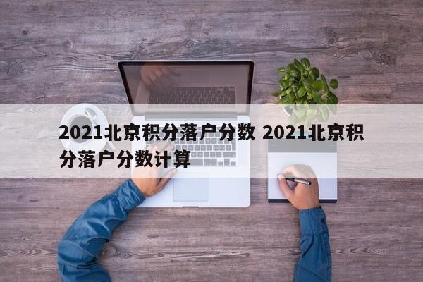 2021北京积分落户分数 2021北京积分落户分数计算 2021北京积分落户分数 2021北京积分落户分数计算