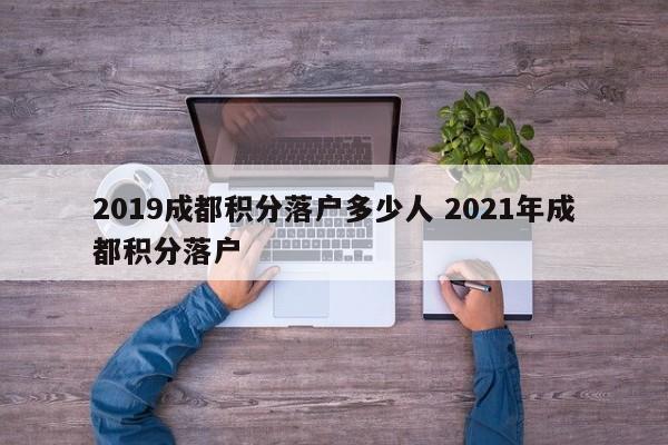 2019成都积分落户多少人 2021年成都积分落户 2019成都积分落户多少人 2021年成都积分落户