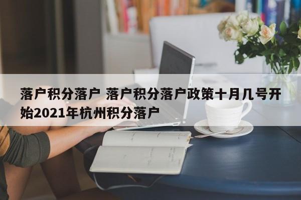 落户积分落户 落户积分落户政策十月几号开始2021年杭州积分落户 落户积分落户 落户积分落户政策十月几号开始2021年杭州积分落户