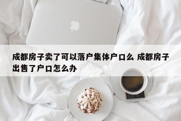 成都房子卖了可以落户集体户口么 成都房子出售了户口怎么办