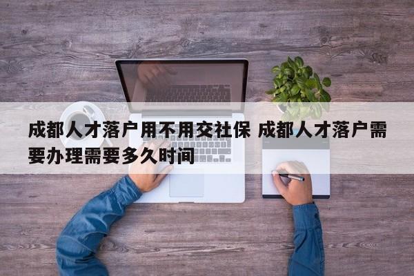 成都人才落户用不用交社保 成都人才落户需要办理需要多久时间