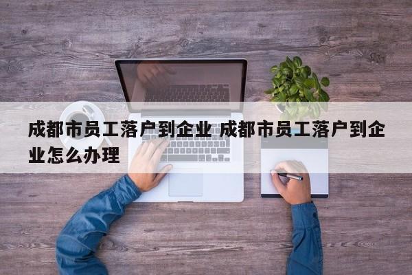 成都市员工落户到企业 成都市员工落户到企业怎么办理 成都市员工落户到企业 成都市员工落户到企业怎么办理