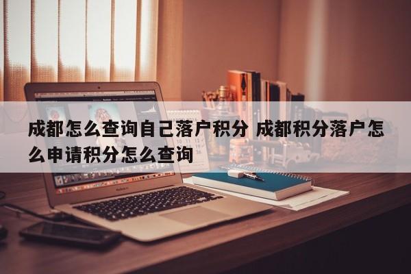 成都怎么查询自己落户积分 成都积分落户怎么申请积分怎么查询 成都怎么查询自己落户积分 成都积分落户怎么申请积分怎么查询