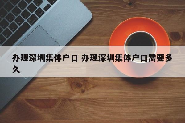办理深圳集体户口 办理深圳集体户口需要多久