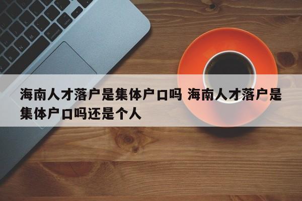 海南人才落户是集体户口吗 海南人才落户是集体户口吗还是个人 海南人才落户是集体户口吗 海南人才落户是集体户口吗还是个人