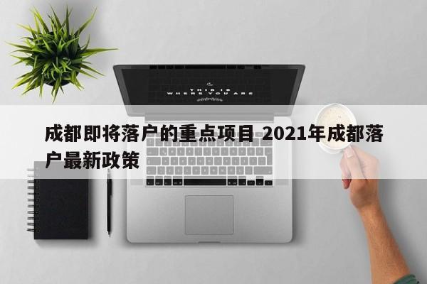 成都即将落户的重点项目 2021年成都落户最新政策