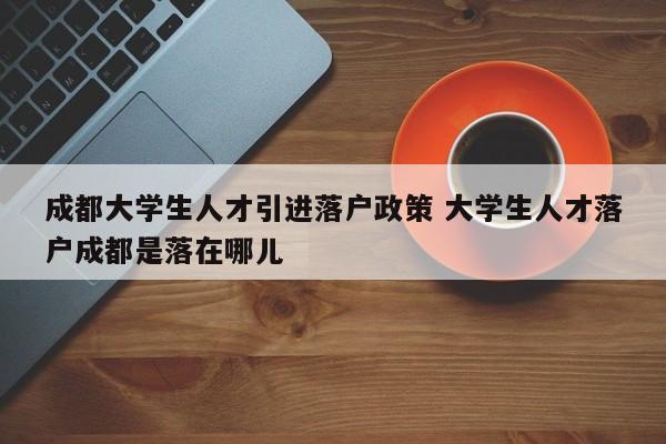成都大学生人才引进落户政策 大学生人才落户成都是落在哪儿 成都大学生人才引进落户政策 大学生人才落户成都是落在哪儿