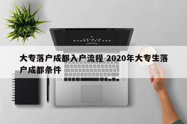 大专落户成都入户流程 2020年大专生落户成都条件 大专落户成都入户流程 2020年大专生落户成都条件