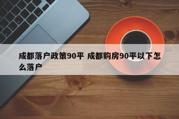 成都落户政策90平 成都购房90平以下怎么落户 成都落户政策90平 成都购房90平以下怎么落户