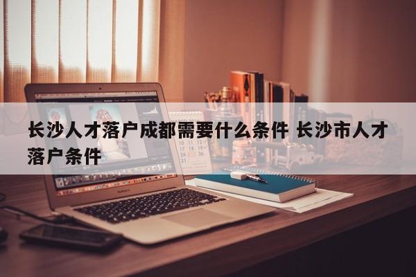 长沙人才落户成都需要什么条件 长沙市人才落户条件