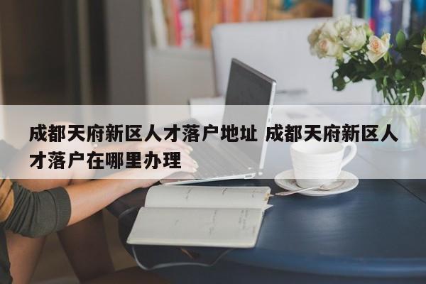 成都天府新区人才落户地址 成都天府新区人才落户在哪里办理