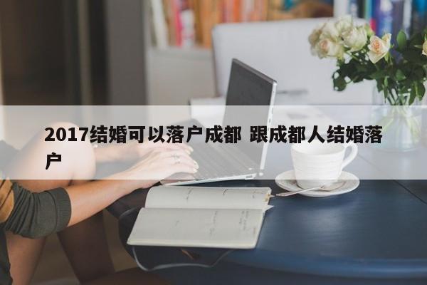 2017结婚可以落户成都 跟成都人结婚落户 2017结婚可以落户成都 跟成都人结婚落户