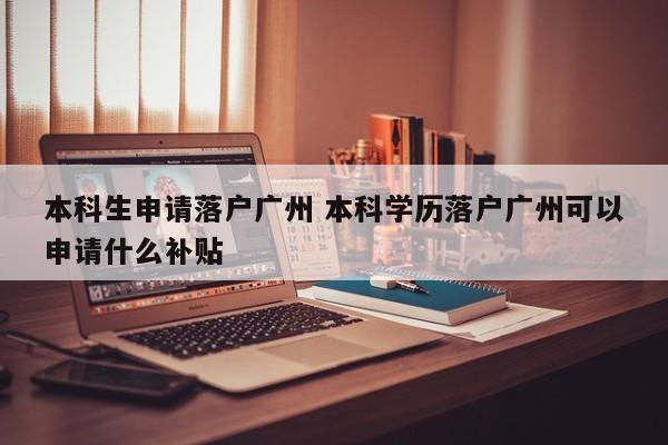 本科生申请落户广州 本科学历落户广州可以申请什么补贴 本科生申请落户广州 本科学历落户广州可以申请什么补贴