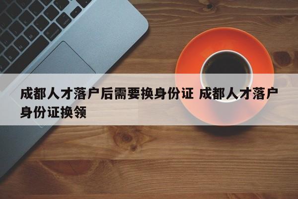 成都人才落户后需要换身份证 成都人才落户身份证换领