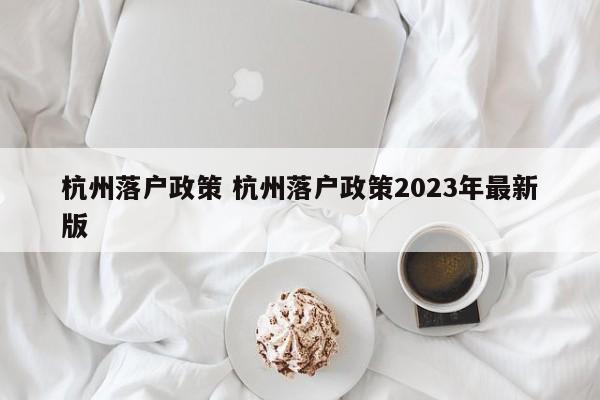 杭州落户政策 杭州落户政策2023年最新版 杭州落户政策 杭州落户政策2023年最新版