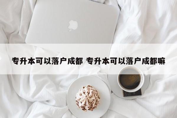 专升本可以落户成都 专升本可以落户成都嘛 专升本可以落户成都 专升本可以落户成都嘛