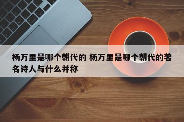 杨万里是哪个朝代的 杨万里是哪个朝代的著名诗人与什么并称 杨万里是哪个朝代的 杨万里是哪个朝代的著名诗人与什么并称