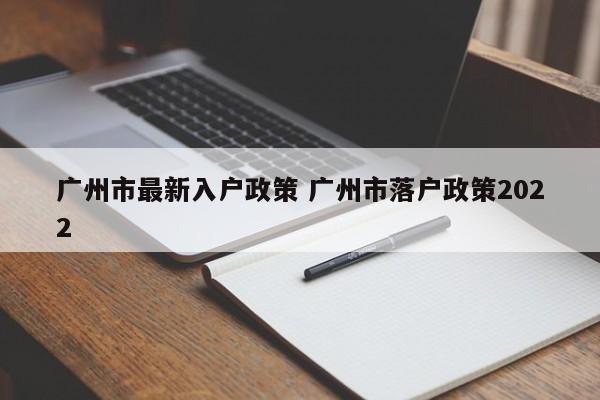 广州市最新入户政策 广州市落户政策2022 广州市最新入户政策 广州市落户政策2022