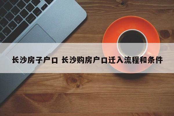 长沙房子户口 长沙购房户口迁入流程和条件 长沙房子户口 长沙购房户口迁入流程和条件