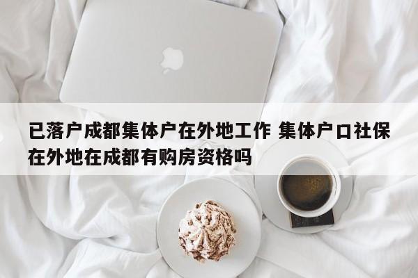 已落户成都集体户在外地工作 集体户口社保在外地在成都有购房资格吗 已落户成都集体户在外地工作 集体户口社保在外地在成都有购房资格吗