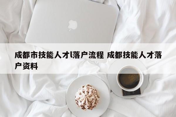 成都市技能人才l落户流程 成都技能人才落户资料 成都市技能人才l落户流程 成都技能人才落户资料