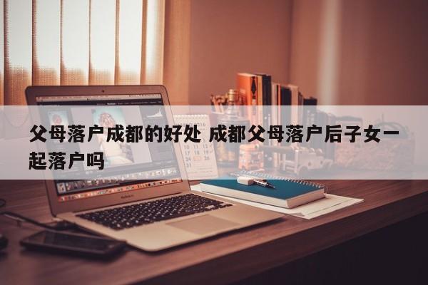 父母落户成都的好处 成都父母落户后子女一起落户吗
