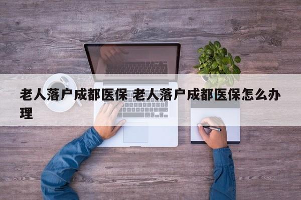 老人落户成都医保 老人落户成都医保怎么办理 老人落户成都医保 老人落户成都医保怎么办理