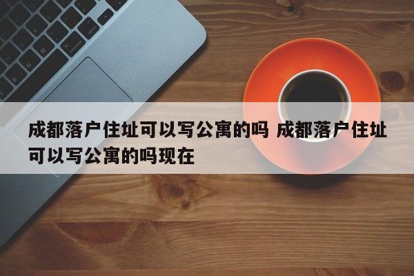 成都落户住址可以写公寓的吗 成都落户住址可以写公寓的吗现在 成都落户住址可以写公寓的吗 成都落户住址可以写公寓的吗现在