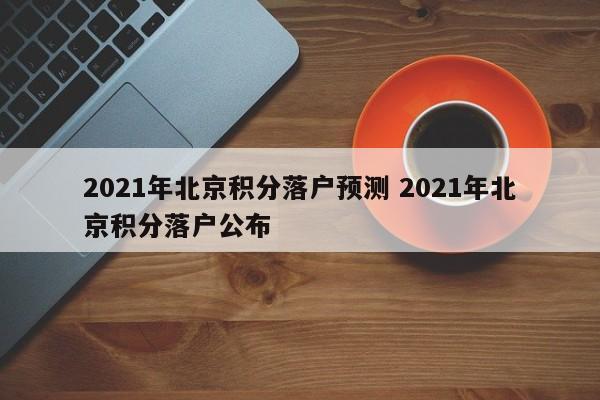 2021年北京积分落户预测 2021年北京积分落户公布 2021年北京积分落户预测 2021年北京积分落户公布
