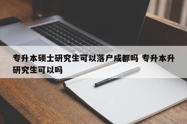 专升本硕士研究生可以落户成都吗 专升本升研究生可以吗 专升本硕士研究生可以落户成都吗 专升本升研究生可以吗