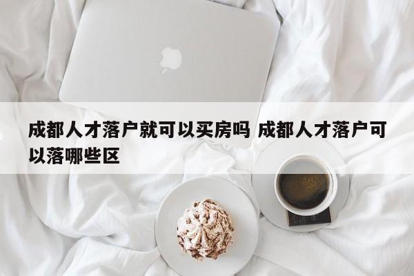 成都人才落户就可以买房吗 成都人才落户可以落哪些区