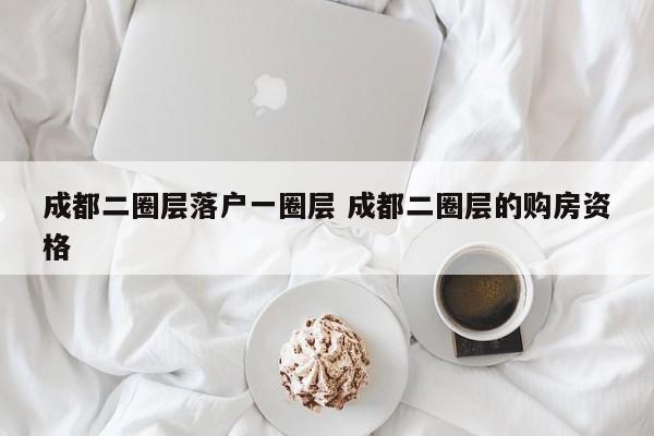 成都二圈层落户一圈层 成都二圈层的购房资格 成都二圈层落户一圈层 成都二圈层的购房资格