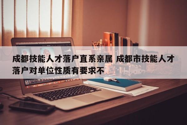 成都技能人才落户直系亲属 成都市技能人才落户对单位性质有要求不 成都技能人才落户直系亲属 成都市技能人才落户对单位性质有要求不