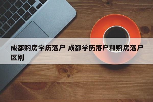 成都购房学历落户 成都学历落户和购房落户区别 成都购房学历落户 成都学历落户和购房落户区别