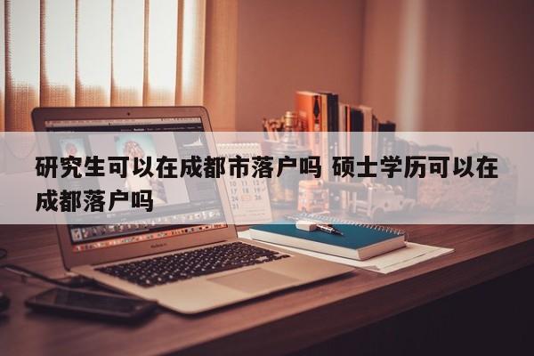 研究生可以在成都市落户吗 硕士学历可以在成都落户吗 研究生可以在成都市落户吗 硕士学历可以在成都落户吗