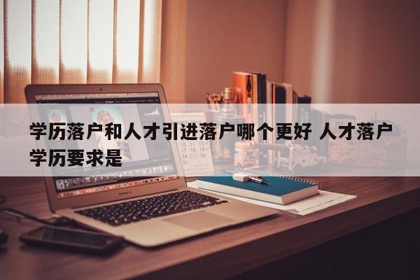 学历落户和人才引进落户哪个更好 人才落户学历要求是 学历落户和人才引进落户哪个更好 人才落户学历要求是