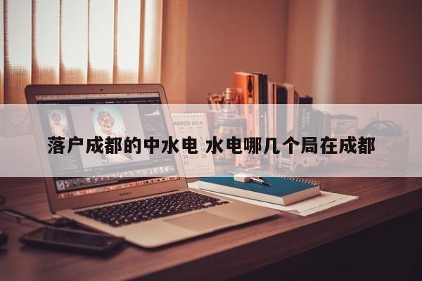 落户成都的中水电 水电哪几个局在成都 落户成都的中水电 水电哪几个局在成都