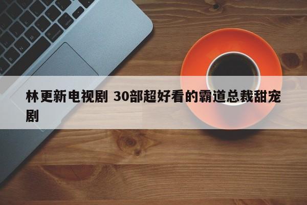 林更新电视剧 30部超好看的霸道总裁甜宠剧 林更新电视剧 30部超好看的霸道总裁甜宠剧