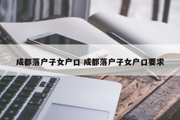 成都落户子女户口 成都落户子女户口要求 成都落户子女户口 成都落户子女户口要求