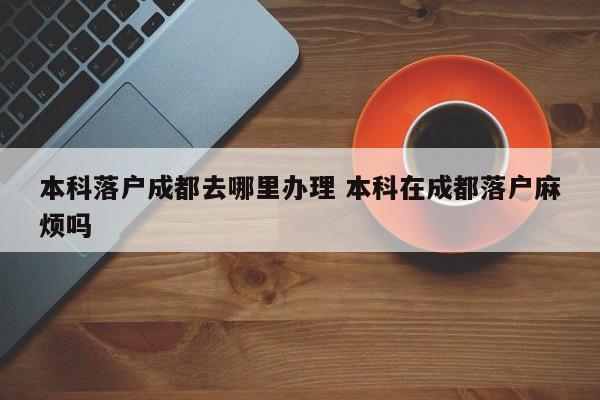 本科落户成都去哪里办理 本科在成都落户麻烦吗 本科落户成都去哪里办理 本科在成都落户麻烦吗