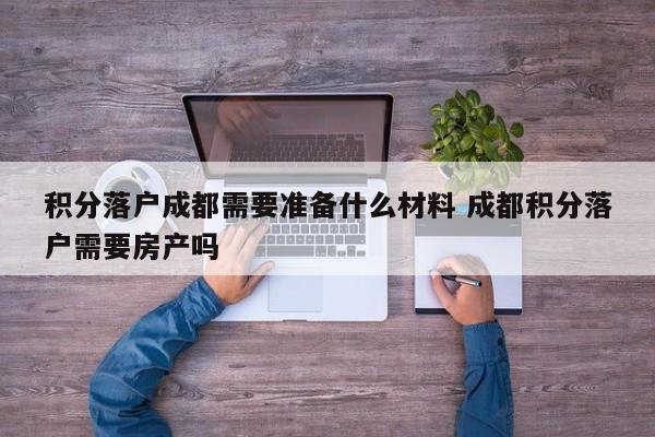 积分落户成都需要准备什么材料 成都积分落户需要房产吗 积分落户成都需要准备什么材料 成都积分落户需要房产吗